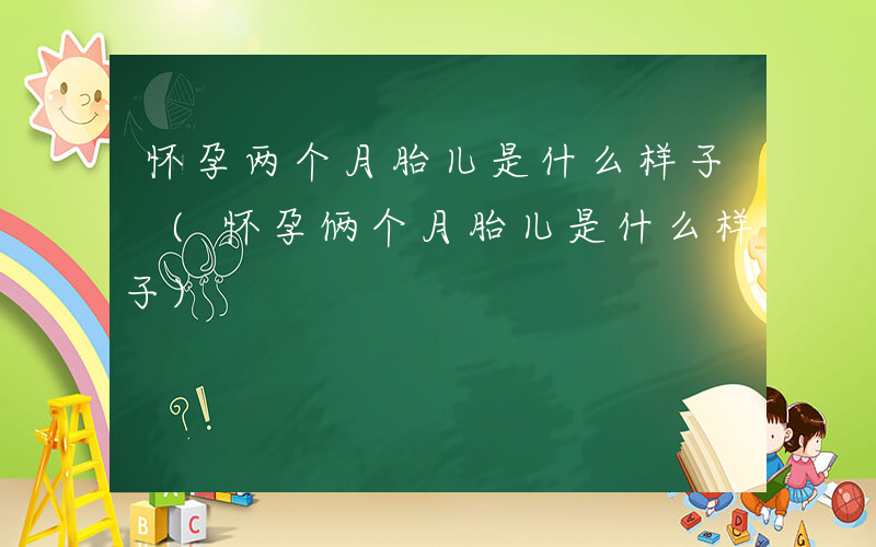 怀孕两个月胎儿是什么样子 (怀孕俩个月胎儿是什么样子)